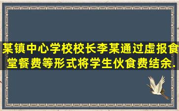 某镇中心学校校长李某通过虚报食堂餐费等形式将学生伙食费结余...