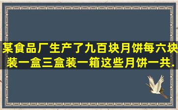 某食品厂生产了九百块月饼,每六块装一盒,三盒装一箱这些月饼一共...