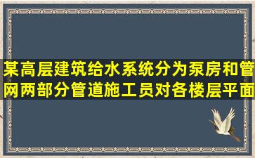 某高层建筑给水系统分为泵房和管网两部分管道施工员对各楼层平面化