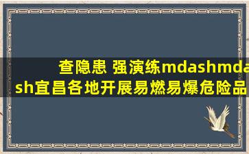 查隐患 强演练——宜昌各地开展易燃易爆危险品场所专项检查