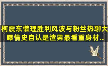 柯震东懒理胜利风波,与粉丝热聊大曝情史,自认是渣男最看重身材...