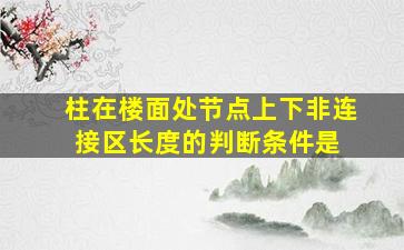 柱在楼面处节点上下非连接区长度的判断条件是( )