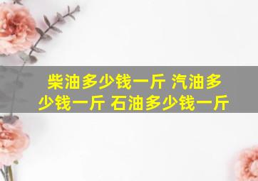 柴油多少钱一斤 汽油多少钱一斤 石油多少钱一斤