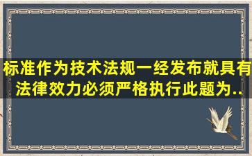 标准作为技术法规,一经发布就具有法律效力,必须严格执行。此题为...