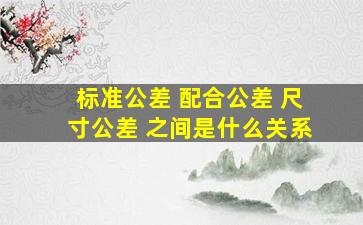 标准公差 配合公差 尺寸公差 之间是什么关系