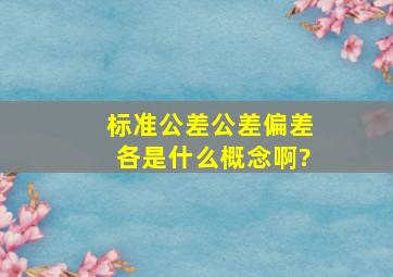 标准公差,公差,偏差各是什么概念啊?