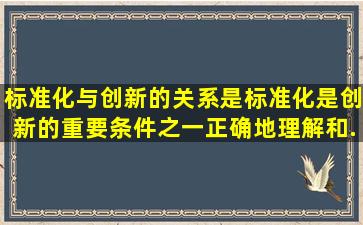 标准化与创新的关系是标准化是创新的重要条件之一,正确地理解和...