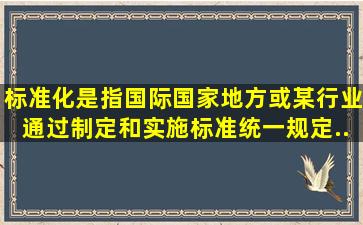 标准化是指国际、国家、地方或某行业通过制定和实施标准统一规定...