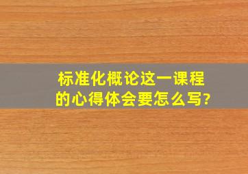 标准化概论这一课程的心得体会要怎么写?