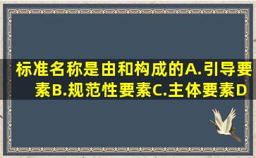 标准名称是由()、()和()构成的。A.引导要素B.规范性要素C.主体要素D....