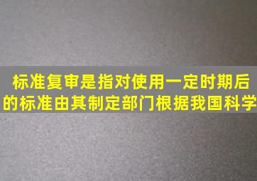 标准复审是指对使用一定时期后的标准由其制定部门根据我国科学