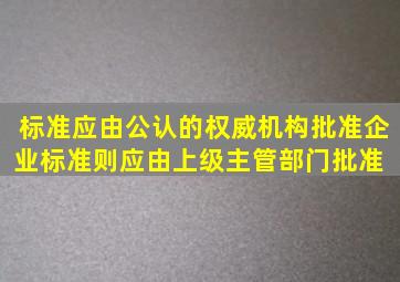 标准应由公认的权威机构批准,企业标准则应由上级主管部门批准。( )