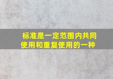 标准是一定范围内共同使用和重复使用的一种( )