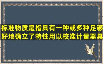 标准物质是指具有一种或多种足够好地确立了特性用以校准计量器具....