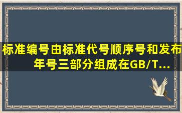 标准编号由标准代号、顺序号和发布年号三部分组成。在GB/T...