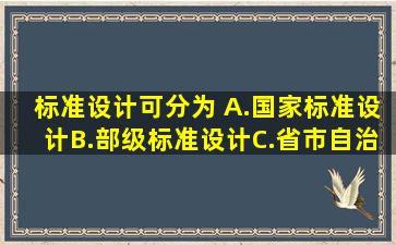 标准设计可分为( )。A.国家标准设计B.部级标准设计C.省、市、自治区...