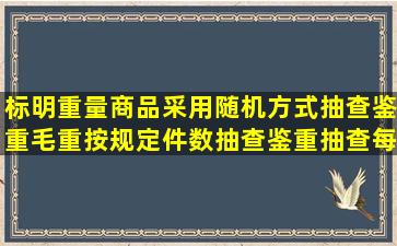 标明重量商品采用随机方式抽查鉴重,毛重按规定件数抽查鉴重,抽查每...