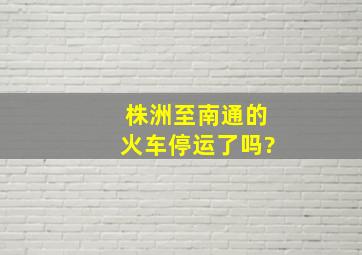 株洲至南通的火车停运了吗?