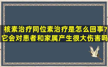 核素治疗(同位素治疗)是怎么回事?它会对患者和家属产生很大伤害吗?