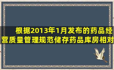 根据2013年1月发布的《药品经营质量管理规范》,储存药品库房相对...