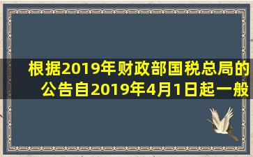 根据2019年财政部、国税总局的公告,自2019年4月1日起,一般纳税人...