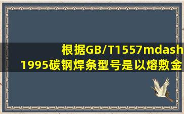 根据GB/T1557—1995,碳钢焊条型号是以熔敷金属的力学性能,( ),药皮...