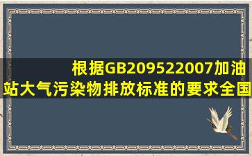 根据GB209522007《加油站大气污染物排放标准》的要求,全国范围内...