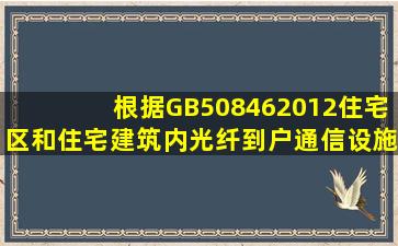 根据GB508462012《住宅区和住宅建筑内光纤到户通信设施工程设计...