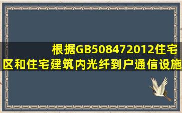 根据GB508472012《住宅区和住宅建筑内光纤到户通信设施工程施工...