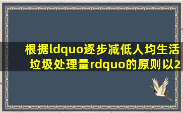 根据“逐步减低人均生活垃圾处理量”的原则,以2010年为基数,每年...