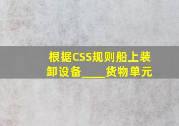 根据《CSS规则》,船上装卸设备____货物单元。