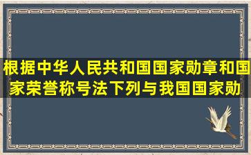 根据《中华人民共和国国家勋章和国家荣誉称号法》,下列与我国国家勋 ...