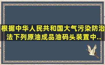 根据《中华人民共和国大气污染防治法》,下列原油成品油码头装置中,...