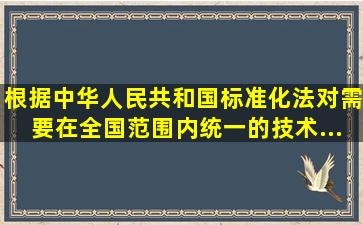 根据《中华人民共和国标准化法》对需要在全国范围内统一的技术...