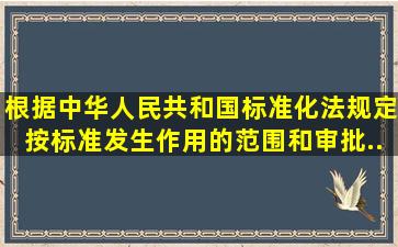 根据《中华人民共和国标准化法》规定,按标准发生作用的范围和审批...