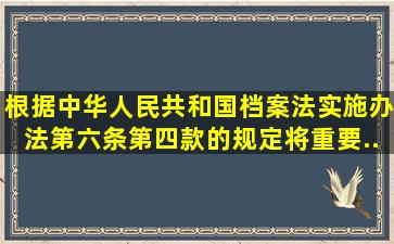 根据《中华人民共和国档案法实施办法》第六条第四款的规定,将重要...