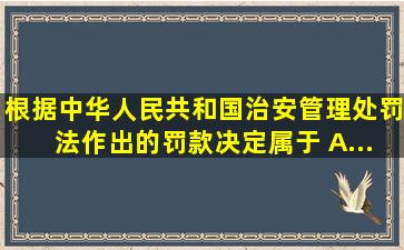 根据《中华人民共和国治安管理处罚法》作出的罚款决定属于( )。A....