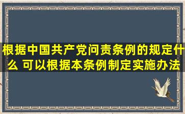 根据《中国共产党问责条例》的规定,什么 可以根据本条例制定实施办法