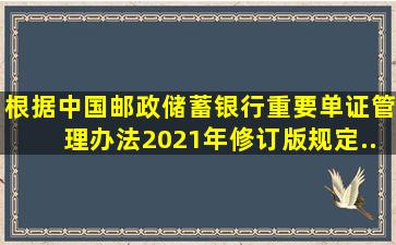 根据《中国邮政储蓄银行重要单证管理办法(2021年修订版)》规定...