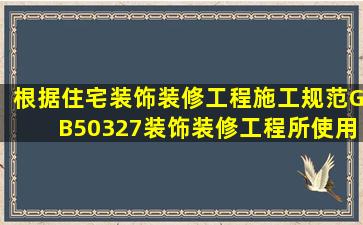 根据《住宅装饰装修工程施工规范》GB50327装饰装修工程所使用的