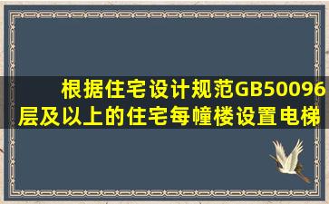 根据《住宅设计规范》GB50096,( )层及以上的住宅,每幢楼设置电梯不...