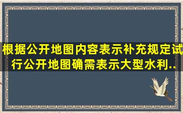 根据《公开地图内容表示补充规定(试行)》,公开地图确需表示大型水利...