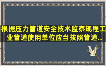 根据《压力管道安全技术监察规程工业管道》,使用单位应当按照管道...