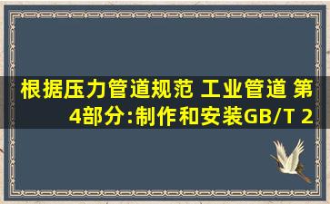 根据《压力管道规范 工业管道 第4部分:制作和安装》(GB/T 20801.4—...