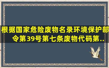 根据《国家危险废物名录》环境保护部令第39号第七条废物代码第...