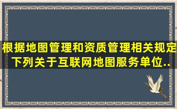 根据《地图管理和资质管理相关规定》,下列关于互联网地图服务单位...