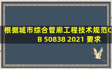 根据《城市综合管廊工程技术规范》CB 50838 2021 要求,综合管廊的...