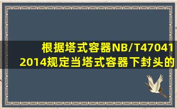 根据《塔式容器》(NB/T470412014)规定,当塔式容器下封头的设计温度...