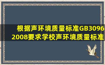 根据《声环境质量标准》GB30962008要求,学校声环境质量标准为几类...