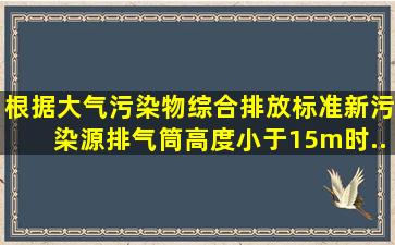 根据《大气污染物综合排放标准》,新污染源排气筒高度小于15m时,...